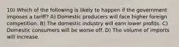 10) Which of the following is likely to happen if the government imposes a tariff? A) Domestic producers will face higher foreign competition. B) The domestic industry will earn lower profits. C) Domestic consumers will be worse off. D) The volume of imports will increase.