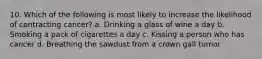 10. Which of the following is most likely to increase the likelihood of contracting cancer? a. Drinking a glass of wine a day b. Smoking a pack of cigarettes a day c. Kissing a person who has cancer d. Breathing the sawdust from a crown gall tumor