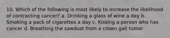 10. Which of the following is most likely to increase the likelihood of contracting cancer? a. Drinking a glass of wine a day b. Smoking a pack of cigarettes a day c. Kissing a person who has cancer d. Breathing the sawdust from a crown gall tumor