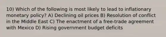 10) Which of the following is most likely to lead to inflationary monetary policy? A) Declining oil prices B) Resolution of conflict in the Middle East C) The enactment of a free-trade agreement with Mexico D) Rising government budget deficits