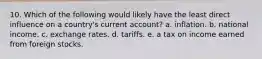 10. Which of the following would likely have the least direct influence on a country's current account? a. inflation. b. national income. c. exchange rates. d. tariffs. e. a tax on income earned from foreign stocks.