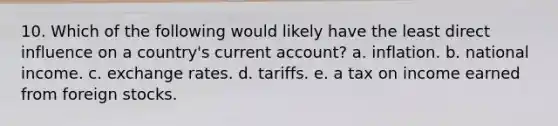 10. Which of the following would likely have the least direct influence on a country's current account? a. inflation. b. national income. c. exchange rates. d. tariffs. e. a tax on income earned from foreign stocks.