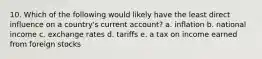 10. Which of the following would likely have the least direct influence on a country's current account? a. inflation b. national income c. exchange rates d. tariffs e. a tax on income earned from foreign stocks