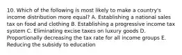 10. Which of the following is most likely to make a country's income distribution more equal? A. Establishing a national sales tax on food and clothing B. Establishing a progressive income tax system C. Eliminating excise taxes on luxury goods D. Proportionally decreasing the tax rate for all income groups E. Reducing the subsidy to education