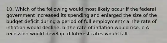 10. Which of the following would most likely occur if the federal government increased its spending and enlarged the size of the budget deficit during a period of full employment? a.The rate of inflation would decline. b.The rate of inflation would rise. c.A recession would develop. d.Interest rates would fall.