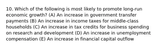 10. Which of the following is most likely to promote long-run economic growth? (A) An increase in government transfer payments (B) An increase in income taxes for middle-class households (C) An increase in tax credits for business spending on research and development (D) An increase in unemployment compensation (E) An increase in financial capital outflow