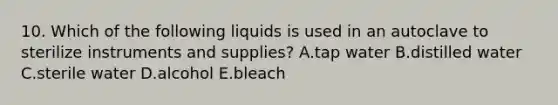 10. Which of the following liquids is used in an autoclave to sterilize instruments and supplies? A.tap water B.distilled water C.sterile water D.alcohol E.bleach