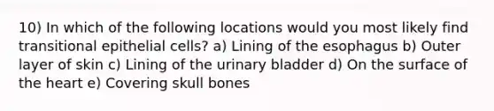 10) In which of the following locations would you most likely find transitional epithelial cells? a) Lining of the esophagus b) Outer layer of skin c) Lining of the urinary bladder d) On the surface of the heart e) Covering skull bones