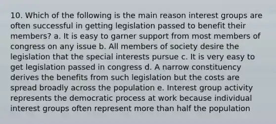 10. Which of the following is the main reason interest groups are often successful in getting legislation passed to benefit their members? a. It is easy to garner support from most members of congress on any issue b. All members of society desire the legislation that the special interests pursue c. It is very easy to get legislation passed in congress d. A narrow constituency derives the benefits from such legislation but the costs are spread broadly across the population e. Interest group activity represents the democratic process at work because individual interest groups often represent more than half the population