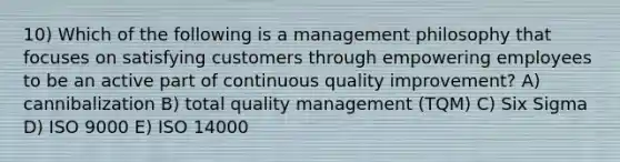 10) Which of the following is a management philosophy that focuses on satisfying customers through empowering employees to be an active part of continuous quality improvement? A) cannibalization B) total quality management (TQM) C) Six Sigma D) ISO 9000 E) ISO 14000