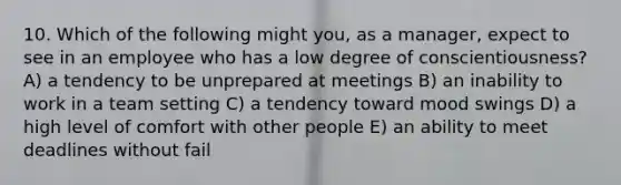 10. Which of the following might you, as a manager, expect to see in an employee who has a low degree of conscientiousness? A) a tendency to be unprepared at meetings B) an inability to work in a team setting C) a tendency toward mood swings D) a high level of comfort with other people E) an ability to meet deadlines without fail