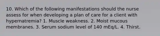 10. Which of the following manifestations should the nurse assess for when developing a plan of care for a client with hypernatremia? 1. Muscle weakness. 2. Moist mucous membranes. 3. Serum sodium level of 140 mEq/L. 4. Thirst.