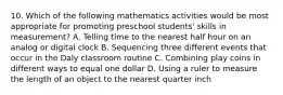 10. Which of the following mathematics activities would be most appropriate for promoting preschool students' skills in measurement? A. Telling time to the nearest half hour on an analog or digital clock B. Sequencing three different events that occur in the Daly classroom routine C. Combining play coins in different ways to equal one dollar D. Using a ruler to measure the length of an object to the nearest quarter inch