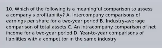 10. Which of the following is a meaningful comparison to assess a company's profitability? A. Intercompany comparisons of earnings per share for a two-year period B. Industry-average comparison of total assets C. An intracompany comparison of net income for a two-year period D. Year-to-year comparisons of liabilities with a competitor in the same industry