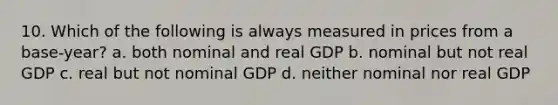 10. Which of the following is always measured in prices from a base-year? a. both nominal and real GDP b. nominal but not real GDP c. real but not nominal GDP d. neither nominal nor real GDP