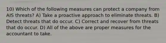 10) Which of the following measures can protect a company from AIS threats? A) Take a proactive approach to eliminate threats. B) Detect threats that do occur. C) Correct and recover from threats that do occur. D) All of the above are proper measures for the accountant to take.