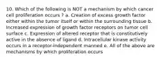 10. Which of the following is NOT a mechanism by which cancer cell proliferation occurs ? a. Creation of excess growth factor either within the tumor itself or within the surrounding tissue b. Increased expression of growth factor receptors on tumor cell surface c. Expression of altered receptor that is constitutively active in the absence of ligand d. Intracellular kinase activity occurs in a receptor-independent manned e. All of the above are mechanisms by which proliferation occurs