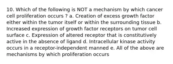 10. Which of the following is NOT a mechanism by which cancer cell proliferation occurs ? a. Creation of excess growth factor either within the tumor itself or within the surrounding tissue b. Increased expression of growth factor receptors on tumor cell surface c. Expression of altered receptor that is constitutively active in the absence of ligand d. Intracellular kinase activity occurs in a receptor-independent manned e. All of the above are mechanisms by which proliferation occurs