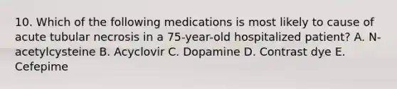 10. Which of the following medications is most likely to cause of acute tubular necrosis in a 75-year-old hospitalized patient? A. N-acetylcysteine B. Acyclovir C. Dopamine D. Contrast dye E. Cefepime