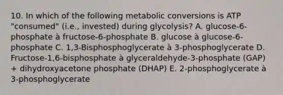 10. In which of the following metabolic conversions is ATP "consumed" (i.e., invested) during glycolysis? A. glucose-6-phosphate à fructose-6-phosphate B. glucose à glucose-6-phosphate C. 1,3-Bisphosphoglycerate à 3-phosphoglycerate D. Fructose-1,6-bisphosphate à glyceraldehyde-3-phosphate (GAP) + dihydroxyacetone phosphate (DHAP) E. 2-phosphoglycerate à 3-phosphoglycerate