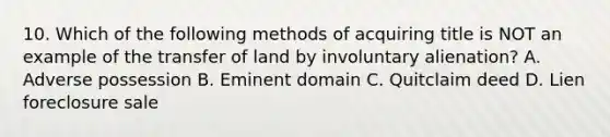 10. Which of the following methods of acquiring title is NOT an example of the transfer of land by involuntary alienation? A. Adverse possession B. Eminent domain C. Quitclaim deed D. Lien foreclosure sale