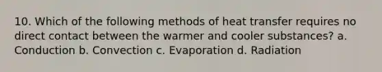 10. Which of the following methods of heat transfer requires no direct contact between the warmer and cooler substances? a. Conduction b. Convection c. Evaporation d. Radiation