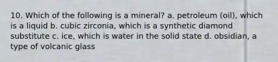 10. Which of the following is a mineral? a. petroleum (oil), which is a liquid b. cubic zirconia, which is a synthetic diamond substitute c. ice, which is water in the solid state d. obsidian, a type of volcanic glass