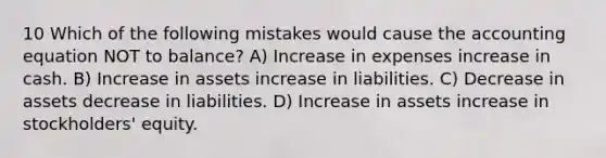 10 Which of the following mistakes would cause the accounting equation NOT to balance? A) Increase in expenses increase in cash. B) Increase in assets increase in liabilities. C) Decrease in assets decrease in liabilities. D) Increase in assets increase in stockholders' equity.