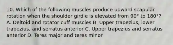 10. Which of the following muscles produce upward scapular rotation when the shoulder girdle is elevated from 90° to 180°? A. Deltoid and rotator cuff muscles B. Upper trapezius, lower trapezius, and serratus anterior C. Upper trapezius and serratus anterior D. Teres major and teres minor