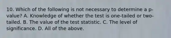 10. Which of the following is not necessary to determine a p-value? A. Knowledge of whether the test is one-tailed or two-tailed. B. The value of <a href='https://www.questionai.com/knowledge/kzeQt8hpQB-the-test-statistic' class='anchor-knowledge'>the test statistic</a>. C. The level of significance. D. All of the above.