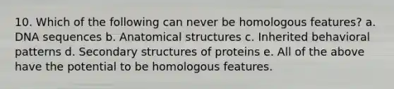 10. Which of the following can never be homologous features? a. DNA sequences b. Anatomical structures c. Inherited behavioral patterns d. Secondary structures of proteins e. All of the above have the potential to be homologous features.