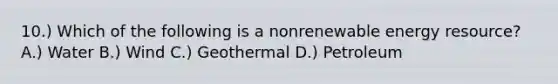 10.) Which of the following is a nonrenewable energy resource? A.) Water B.) Wind C.) Geothermal D.) Petroleum