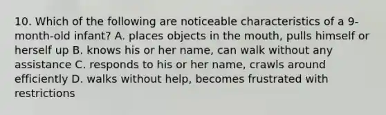 10. Which of the following are noticeable characteristics of a 9-month-old infant? A. places objects in the mouth, pulls himself or herself up B. knows his or her name, can walk without any assistance C. responds to his or her name, crawls around efficiently D. walks without help, becomes frustrated with restrictions