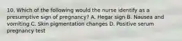 10. Which of the following would the nurse identify as a presumptive sign of pregnancy? A. Hegar sign B. Nausea and vomiting C. Skin pigmentation changes D. Positive serum pregnancy test