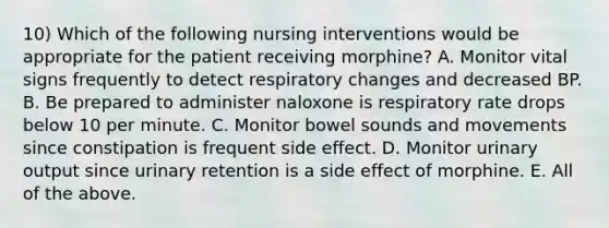 10) Which of the following nursing interventions would be appropriate for the patient receiving morphine? A. Monitor vital signs frequently to detect respiratory changes and decreased BP. B. Be prepared to administer naloxone is respiratory rate drops below 10 per minute. C. Monitor bowel sounds and movements since constipation is frequent side effect. D. Monitor urinary output since urinary retention is a side effect of morphine. E. All of the above.