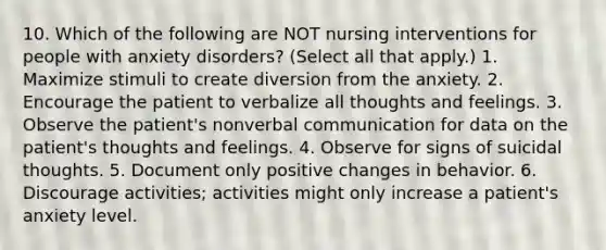 10. Which of the following are NOT nursing interventions for people with anxiety disorders? (Select all that apply.) 1. Maximize stimuli to create diversion from the anxiety. 2. Encourage the patient to verbalize all thoughts and feelings. 3. Observe the patient's nonverbal communication for data on the patient's thoughts and feelings. 4. Observe for signs of suicidal thoughts. 5. Document only positive changes in behavior. 6. Discourage activities; activities might only increase a patient's anxiety level.