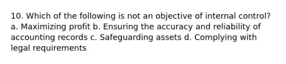 10. Which of the following is not an objective of internal control? a. Maximizing profit b. Ensuring the accuracy and reliability of accounting records c. Safeguarding assets d. Complying with legal requirements