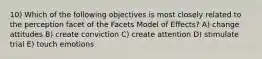 10) Which of the following objectives is most closely related to the perception facet of the Facets Model of Effects? A) change attitudes B) create conviction C) create attention D) stimulate trial E) touch emotions