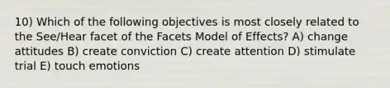 10) Which of the following objectives is most closely related to the See/Hear facet of the Facets Model of Effects? A) change attitudes B) create conviction C) create attention D) stimulate trial E) touch emotions