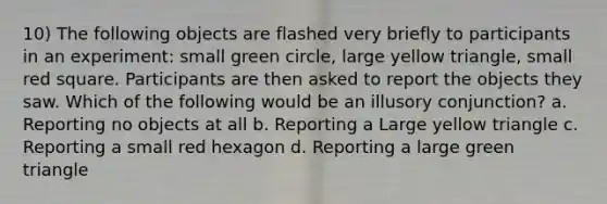 10) The following objects are flashed very briefly to participants in an experiment: small green circle, large yellow triangle, small red square. Participants are then asked to report the objects they saw. Which of the following would be an illusory conjunction? a. Reporting no objects at all b. Reporting a Large yellow triangle c. Reporting a small red hexagon d. Reporting a large green triangle