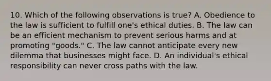 10. Which of the following observations is true? A. Obedience to the law is sufficient to fulfill one's ethical duties. B. The law can be an efficient mechanism to prevent serious harms and at promoting "goods." C. The law cannot anticipate every new dilemma that businesses might face. D. An individual's ethical responsibility can never cross paths with the law.