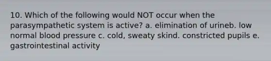 10. Which of the following would NOT occur when the parasympathetic system is active? a. elimination of urineb. low normal blood pressure c. cold, sweaty skind. constricted pupils e. gastrointestinal activity