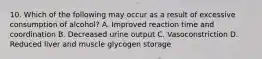 10. Which of the following may occur as a result of excessive consumption of alcohol? A. Improved reaction time and coordination B. Decreased urine output C. Vasoconstriction D. Reduced liver and muscle glycogen storage