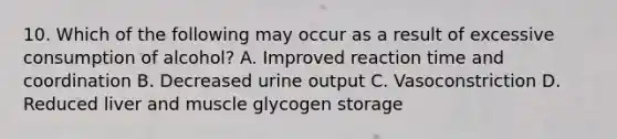 10. Which of the following may occur as a result of excessive consumption of alcohol? A. Improved reaction time and coordination B. Decreased urine output C. Vasoconstriction D. Reduced liver and muscle glycogen storage