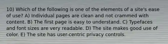 10) Which of the following is one of the elements of a site's ease of use? A) Individual pages are clean and not crammed with content. B) The first page is easy to understand. C) Typefaces and font sizes are very readable. D) The site makes good use of color. E) The site has user-centric privacy controls.