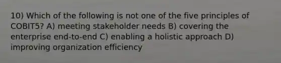 10) Which of the following is not one of the five principles of COBIT5? A) meeting stakeholder needs B) covering the enterprise end-to-end C) enabling a holistic approach D) improving organization efficiency