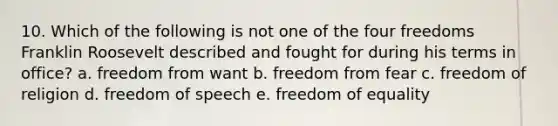 10. Which of the following is not one of the four freedoms Franklin Roosevelt described and fought for during his terms in office? a. freedom from want b. freedom from fear c. freedom of religion d. freedom of speech e. freedom of equality