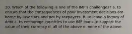 10. Which of the following is one of the IMF's challenges? a. to ensure that the consequences of poor investment decisions are borne by investors and not by taxpayers. b. to leave a legacy of debt c. to encourage countries to use IMF loans to support the value of their currency d. all of the above e. none of the above