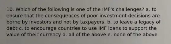 10. Which of the following is one of the IMF's challenges? a. to ensure that the consequences of poor investment decisions are borne by investors and not by taxpayers. b. to leave a legacy of debt c. to encourage countries to use IMF loans to support the value of their currency d. all of the above e. none of the above