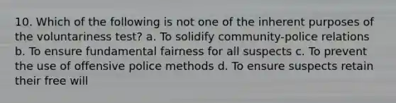 10. Which of the following is not one of the inherent purposes of the voluntariness test? a. To solidify community-police relations b. To ensure fundamental fairness for all suspects c. To prevent the use of offensive police methods d. To ensure suspects retain their free will